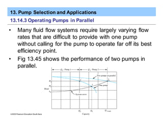 13. Pump Selection and Applications
ã2005 Pearson Education South Asia Pte Ltd
13.14.3 Operating Pumps in Parallel
• Many fluid flow systems require largely varying flow
rates that are difficult to provide with one pump
without calling for the pump to operate far off its best
efficiency point.
• Fig 13.45 shows the performance of two pumps in
parallel.
 