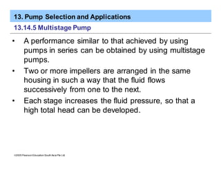 13. Pump Selection and Applications
ã2005 Pearson Education South Asia Pte Ltd
13.14.5 Multistage Pump
• A performance similar to that achieved by using
pumps in series can be obtained by using multistage
pumps.
• Two or more impellers are arranged in the same
housing in such a way that the fluid flows
successively from one to the next.
• Each stage increases the fluid pressure, so that a
high total head can be developed.
 