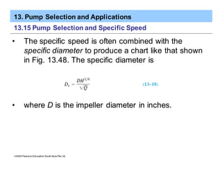 13. Pump Selection and Applications
ã2005 Pearson Education South Asia Pte Ltd
13.15 Pump Selection and Specific Speed
• The specific speed is often combined with the
specific diameter to produce a chart like that shown
in Fig. 13.48. The specific diameter is
• where D is the impeller diameter in inches.
 