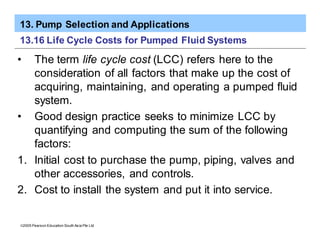 13. Pump Selection and Applications
ã2005 Pearson Education South Asia Pte Ltd
13.16 Life Cycle Costs for Pumped Fluid Systems
• The term life cycle cost (LCC) refers here to the
consideration of all factors that make up the cost of
acquiring, maintaining, and operating a pumped fluid
system.
• Good design practice seeks to minimize LCC by
quantifying and computing the sum of the following
factors:
1. Initial cost to purchase the pump, piping, valves and
other accessories, and controls.
2. Cost to install the system and put it into service.
 