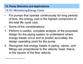 13. Pump Selection and Applications
ã2005 Pearson Education South Asia Pte Ltd
13.16.1 MinimizingEnergy Costs
• For pumps that operate continuously for long periods
of time, the energy cost is the highest component of
the total life cycle cost.
• Some of the considerations:
1. Perform a careful, complete analysis of the proposed
design for the piping system to understand where
energy losses occur and to predict accurately the
design operating point for the pump.
2. Recognize that energy losses in piping, valves, and
fittings are proportional to the velocity head, that is,
to the square of the flow velocity.
 