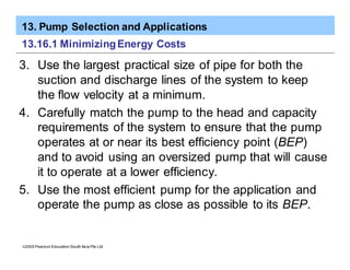 13. Pump Selection and Applications
ã2005 Pearson Education South Asia Pte Ltd
13.16.1 MinimizingEnergy Costs
3. Use the largest practical size of pipe for both the
suction and discharge lines of the system to keep
the flow velocity at a minimum.
4. Carefully match the pump to the head and capacity
requirements of the system to ensure that the pump
operates at or near its best efficiency point (BEP)
and to avoid using an oversized pump that will cause
it to operate at a lower efficiency.
5. Use the most efficient pump for the application and
operate the pump as close as possible to its BEP.
 