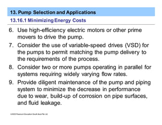 13. Pump Selection and Applications
ã2005 Pearson Education South Asia Pte Ltd
13.16.1 MinimizingEnergy Costs
6. Use high-efficiency electric motors or other prime
movers to drive the pump.
7. Consider the use of variable-speed drives (VSD) for
the pumps to permit matching the pump delivery to
the requirements of the process.
8. Consider two or more pumps operating in parallel for
systems requiring widely varying flow rates.
9. Provide diligent maintenance of the pump and piping
system to minimize the decrease in performance
due to wear, build-up of corrosion on pipe surfaces,
and fluid leakage.
 