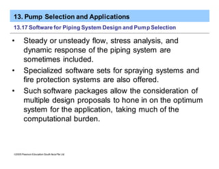 13. Pump Selection and Applications
ã2005 Pearson Education South Asia Pte Ltd
13.17 Software for Piping System Design and Pump Selection
• Steady or unsteady flow, stress analysis, and
dynamic response of the piping system are
sometimes included.
• Specialized software sets for spraying systems and
fire protection systems are also offered.
• Such software packages allow the consideration of
multiple design proposals to hone in on the optimum
system for the application, taking much of the
computational burden.
 