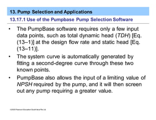 13. Pump Selection and Applications
ã2005 Pearson Education South Asia Pte Ltd
13.17.1 Use of the Pumpbase Pump Selection Software
• The PumpBase software requires only a few input
data points, such as total dynamic head (TDH) [Eq.
(13–1)] at the design flow rate and static head [Eq.
(13–11)].
• The system curve is automatically generated by
fitting a second-degree curve through these two
known points.
• PumpBase also allows the input of a limiting value of
NPSH required by the pump, and it will then screen
out any pump requiring a greater value.
 