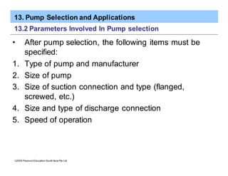 13. Pump Selection and Applications
ã2005 Pearson Education South Asia Pte Ltd
13.2 Parameters Involved In Pump selection
• After pump selection, the following items must be
specified:
1. Type of pump and manufacturer
2. Size of pump
3. Size of suction connection and type (flanged,
screwed, etc.)
4. Size and type of discharge connection
5. Speed of operation
 