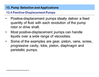 13. Pump Selection and Applications
ã2005 Pearson Education South Asia Pte Ltd
13.4 Positive-Displacement Pumps
• Positive-displacement pumps ideally deliver a fixed
quantity of fluid with each revolution of the pump
rotor or drive shaft.
• Most positive-displacement pumps can handle
liquids over a wide range of viscosities.
• Some of the examples are gear, piston, vane, screw,
progressive cavity, lobe, piston, diaphragm and
peristaltic pumps.
 