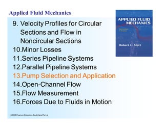ã2005 Pearson Education South Asia Pte Ltd
Applied Fluid Mechanics
9. Velocity Profiles for Circular
Sections and Flow in
Noncircular Sections
10.Minor Losses
11.Series Pipeline Systems
12.Parallel Pipeline Systems
13.Pump Selection and Application
14.Open-Channel Flow
15.Flow Measurement
16.Forces Due to Fluids in Motion
 