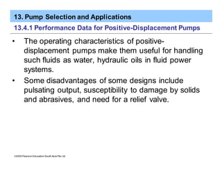 13. Pump Selection and Applications
ã2005 Pearson Education South Asia Pte Ltd
13.4.1 Performance Data for Positive-Displacement Pumps
• The operating characteristics of positive-
displacement pumps make them useful for handling
such fluids as water, hydraulic oils in fluid power
systems.
• Some disadvantages of some designs include
pulsating output, susceptibility to damage by solids
and abrasives, and need for a relief valve.
 