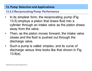 13. Pump Selection and Applications
ã2005 Pearson Education South Asia Pte Ltd
13.4.2 Reciprocating Pump Performance
• In its simplest form, the reciprocating pump (Fig.
13.5) employs a piston that draws fluid into a
cylinder through an intake valve as the piston draws
away from the valve.
• Then, as the piston moves forward, the intake valve
closes and the fluid is pushed out through the
discharge valve.
• Such a pump is called simplex, and its curve of
discharge versus time looks like that shown in Fig.
13.8(a).
 