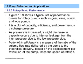 13. Pump Selection and Applications
ã2005 Pearson Education South Asia Pte Ltd
13.4.3 Rotary Pump Performance
• Figure 13.9 shows a typical set of performance
curves for rotary pumps such as gear, vane, screw,
and lobe pumps.
• It is a plot of capacity, efficiency, and power versus
discharge pressure.
• As pressure is increased, a slight decrease in
capacity occurs due to internal leakage from the
high-pressure side to the low-pressure side.
• Volumetric efficiency is a measure of the ratio of the
volume flow rate delivered by the pump to the
theoretical delivery, based on the displacement per
revolution of the pump, times the speed of rotation.
 
