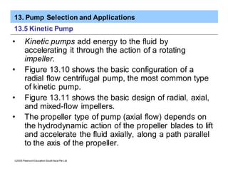 13. Pump Selection and Applications
ã2005 Pearson Education South Asia Pte Ltd
13.5 Kinetic Pump
• Kinetic pumps add energy to the fluid by
accelerating it through the action of a rotating
impeller.
• Figure 13.10 shows the basic configuration of a
radial flow centrifugal pump, the most common type
of kinetic pump.
• Figure 13.11 shows the basic design of radial, axial,
and mixed-flow impellers.
• The propeller type of pump (axial flow) depends on
the hydrodynamic action of the propeller blades to lift
and accelerate the fluid axially, along a path parallel
to the axis of the propeller.
 