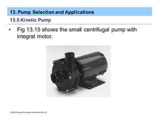 13. Pump Selection and Applications
ã2005 Pearson Education South Asia Pte Ltd
13.5 Kinetic Pump
• Fig 13.15 shows the small centrifugal pump with
integral motor.
 