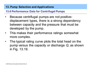 13. Pump Selection and Applications
ã2005 Pearson Education South Asia Pte Ltd
13.6 Performance Data for Centrifugal Pumps
• Because centrifugal pumps are not positive-
displacement types, there is a strong dependency
between capacity and the pressure that must be
developed by the pump.
• This makes their performance ratings somewhat
more complex.
• The typical rating curve plots the total head on the
pump versus the capacity or discharge Q, as shown
in Fig. 13.19.
 
