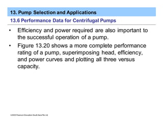 13. Pump Selection and Applications
ã2005 Pearson Education South Asia Pte Ltd
13.6 Performance Data for Centrifugal Pumps
• Efficiency and power required are also important to
the successful operation of a pump.
• Figure 13.20 shows a more complete performance
rating of a pump, superimposing head, efficiency,
and power curves and plotting all three versus
capacity.
 