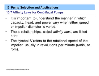 13. Pump Selection and Applications
ã2005 Pearson Education South Asia Pte Ltd
13.7 Affinity Laws for Centrifugal Pumps
• It is important to understand the manner in which
capacity, head, and power vary when either speed
or impeller diameter is varied.
• These relationships, called affinity laws, are listed
here.
• The symbol N refers to the rotational speed of the
impeller, usually in revolutions per minute (r/min, or
rpm).
 