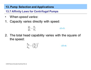 13. Pump Selection and Applications
ã2005 Pearson Education South Asia Pte Ltd
13.7 Affinity Laws for Centrifugal Pumps
• When speed varies:
1. Capacity varies directly with speed:
2. The total head capability varies with the square of
the speed:
 