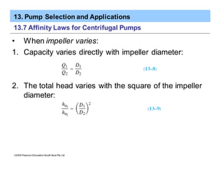 13. Pump Selection and Applications
ã2005 Pearson Education South Asia Pte Ltd
13.7 Affinity Laws for Centrifugal Pumps
• When impeller varies:
1. Capacity varies directly with impeller diameter:
2. The total head varies with the square of the impeller
diameter:
 
