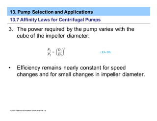 13. Pump Selection and Applications
ã2005 Pearson Education South Asia Pte Ltd
13.7 Affinity Laws for Centrifugal Pumps
3. The power required by the pump varies with the
cube of the impeller diameter:
• Efficiency remains nearly constant for speed
changes and for small changes in impeller diameter.
 
