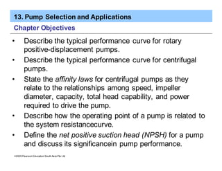 13. Pump Selection and Applications
ã2005 Pearson Education South Asia Pte Ltd
Chapter Objectives
• Describe the typical performance curve for rotary
positive-displacement pumps.
• Describe the typical performance curve for centrifugal
pumps.
• State the affinity laws for centrifugal pumps as they
relate to the relationships among speed, impeller
diameter, capacity, total head capability, and power
required to drive the pump.
• Describe how the operating point of a pump is related to
the system resistancecurve.
• Define the net positive suction head (NPSH) for a pump
and discuss its significancein pump performance.
 