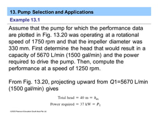13. Pump Selection and Applications
ã2005 Pearson Education South Asia Pte Ltd
Example 13.1
Assume that the pump for which the performance data
are plotted in Fig. 13.20 was operating at a rotational
speed of 1750 rpm and that the impeller diameter was
330 mm. First determine the head that would result in a
capacity of 5670 L/min (1500 gal/min) and the power
required to drive the pump. Then, compute the
performance at a speed of 1250 rpm.
From Fig. 13.20, projecting upward from Q1=5670 L/min
(1500 gal/min) gives
 
