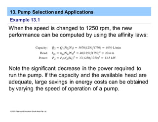 13. Pump Selection and Applications
ã2005 Pearson Education South Asia Pte Ltd
Example 13.1
When the speed is changed to 1250 rpm, the new
performance can be computed by using the affinity laws:
Note the significant decrease in the power required to
run the pump. If the capacity and the available head are
adequate, large savings in energy costs can be obtained
by varying the speed of operation of a pump.
 