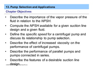 13. Pump Selection and Applications
ã2005 Pearson Education South Asia Pte Ltd
Chapter Objectives
• Describe the importance of the vapor pressure of the
fluid in relation to the NPSH.
• Compute the NPSH available for a given suction line
design and a given fluid.
• Define the specific speed for a centrifugal pump and
discuss its relationship to pump selection.
• Describe the effect of increased viscosity on the
performance of centrifugal pumps.
• Describe the performance of parallel pumps and
pumps connected in series.
• Describe the features of a desirable suction line
design.
 