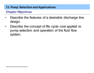 13. Pump Selection and Applications
ã2005 Pearson Education South Asia Pte Ltd
Chapter Objectives
• Describe the features of a desirable discharge line
design.
• Describe the concept of life cycle cost applied to
pump selection and operation of the fluid flow
system.
 