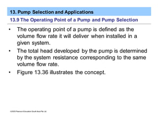 13. Pump Selection and Applications
ã2005 Pearson Education South Asia Pte Ltd
13.9 The Operating Point of a Pump and Pump Selection
• The operating point of a pump is defined as the
volume flow rate it will deliver when installed in a
given system.
• The total head developed by the pump is determined
by the system resistance corresponding to the same
volume flow rate.
• Figure 13.36 illustrates the concept.
 