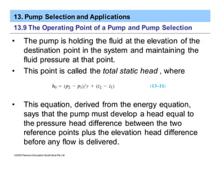 13. Pump Selection and Applications
ã2005 Pearson Education South Asia Pte Ltd
13.9 The Operating Point of a Pump and Pump Selection
• The pump is holding the fluid at the elevation of the
destination point in the system and maintaining the
fluid pressure at that point.
• This point is called the total static head , where
• This equation, derived from the energy equation,
says that the pump must develop a head equal to
the pressure head difference between the two
reference points plus the elevation head difference
before any flow is delivered.
 