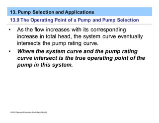 13. Pump Selection and Applications
ã2005 Pearson Education South Asia Pte Ltd
13.9 The Operating Point of a Pump and Pump Selection
• As the flow increases with its corresponding
increase in total head, the system curve eventually
intersects the pump rating curve.
• Where the system curve and the pump rating
curve intersect is the true operating point of the
pump in this system.
 
