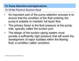 13. Pump Selection and Applications
ã2005 Pearson Education South Asia Pte Ltd
13.10 Net Positive Suction Head
• An important part of the pump selection process is to
ensure that the condition of the fluid entering the
pump is suitable to maintain full liquid flow.
• The primary factor is the fluid pressure at the pump
inlet, typically called the suction port.
• The design of the suction piping system must
provide a sufficiently high pressure that will avoid the
development of vapor bubbles within the flowing
fluid, a condition called cavitation.
 