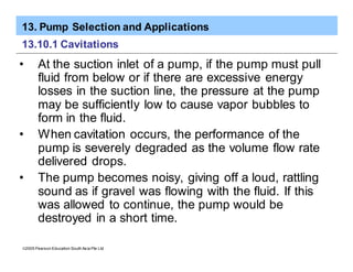 13. Pump Selection and Applications
ã2005 Pearson Education South Asia Pte Ltd
13.10.1 Cavitations
• At the suction inlet of a pump, if the pump must pull
fluid from below or if there are excessive energy
losses in the suction line, the pressure at the pump
may be sufficiently low to cause vapor bubbles to
form in the fluid.
• When cavitation occurs, the performance of the
pump is severely degraded as the volume flow rate
delivered drops.
• The pump becomes noisy, giving off a loud, rattling
sound as if gravel was flowing with the fluid. If this
was allowed to continue, the pump would be
destroyed in a short time.
 
