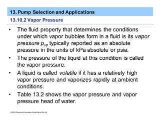 13. Pump Selection and Applications
ã2005 Pearson Education South Asia Pte Ltd
13.10.2 Vapor Pressure
• The fluid property that determines the conditions
under which vapor bubbles form in a fluid is its vapor
pressure pvp typically reported as an absolute
pressure in the units of kPa absolute or psia.
• The pressure of the liquid at this condition is called
the vapor pressure.
• A liquid is called volatile if it has a relatively high
vapor pressure and vaporizes rapidly at ambient
conditions.
• Table 13.2 shows the vapor pressure and vapor
pressure head of water.
 