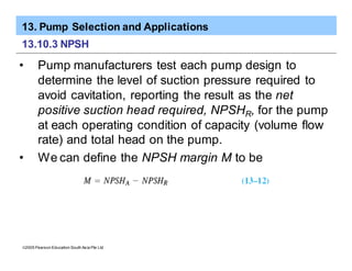 13. Pump Selection and Applications
ã2005 Pearson Education South Asia Pte Ltd
13.10.3 NPSH
• Pump manufacturers test each pump design to
determine the level of suction pressure required to
avoid cavitation, reporting the result as the net
positive suction head required, NPSHR, for the pump
at each operating condition of capacity (volume flow
rate) and total head on the pump.
• We can define the NPSH margin M to be
 