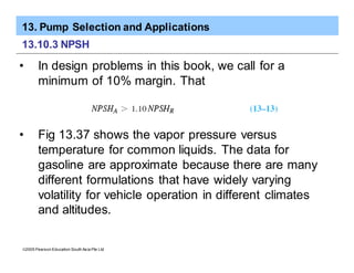 13. Pump Selection and Applications
ã2005 Pearson Education South Asia Pte Ltd
13.10.3 NPSH
• In design problems in this book, we call for a
minimum of 10% margin. That
• Fig 13.37 shows the vapor pressure versus
temperature for common liquids. The data for
gasoline are approximate because there are many
different formulations that have widely varying
volatility for vehicle operation in different climates
and altitudes.
 