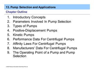 13. Pump Selection and Applications
ã2005 Pearson Education South Asia Pte Ltd
Chapter Outline
1. Introductory Concepts
2. Parameters Involved In Pump Selection
3. Types of Pumps
4. Positive-Displacement Pumps
5. Kinetic Pumps
6. Performance Data For Centrifugal Pumps
7. Affinity Laws For Centrifugal Pumps
8. Manufacturers' Data For Centrifugal Pumps
9. The Operating Point of a Pump and Pump
Selection
 