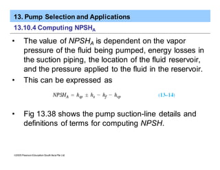 13. Pump Selection and Applications
ã2005 Pearson Education South Asia Pte Ltd
13.10.4 Computing NPSHA
• The value of NPSHA is dependent on the vapor
pressure of the fluid being pumped, energy losses in
the suction piping, the location of the fluid reservoir,
and the pressure applied to the fluid in the reservoir.
• This can be expressed as
• Fig 13.38 shows the pump suction-line details and
definitions of terms for computing NPSH.
 