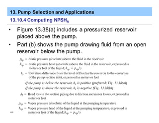 13. Pump Selection and Applications
ã2005 Pearson Education South Asia Pte Ltd
13.10.4 Computing NPSHA
• Figure 13.38(a) includes a pressurized reservoir
placed above the pump.
• Part (b) shows the pump drawing fluid from an open
reservoir below the pump.
 