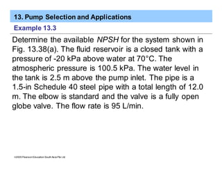 13. Pump Selection and Applications
ã2005 Pearson Education South Asia Pte Ltd
Example 13.3
Determine the available NPSH for the system shown in
Fig. 13.38(a). The fluid reservoir is a closed tank with a
pressure of -20 kPa above water at 70°C. The
atmospheric pressure is 100.5 kPa. The water level in
the tank is 2.5 m above the pump inlet. The pipe is a
1.5-in Schedule 40 steel pipe with a total length of 12.0
m. The elbow is standard and the valve is a fully open
globe valve. The flow rate is 95 L/min.
 