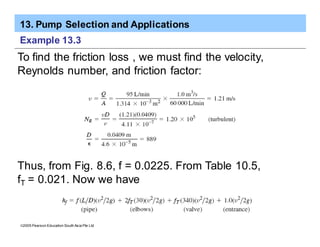 13. Pump Selection and Applications
ã2005 Pearson Education South Asia Pte Ltd
Example 13.3
To find the friction loss , we must find the velocity,
Reynolds number, and friction factor:
Thus, from Fig. 8.6, f = 0.0225. From Table 10.5,
fT = 0.021. Now we have
 