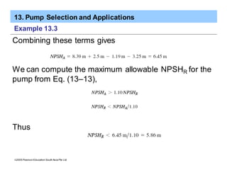 13. Pump Selection and Applications
ã2005 Pearson Education South Asia Pte Ltd
Example 13.3
Combining these terms gives
We can compute the maximum allowable NPSHR for the
pump from Eq. (13–13),
Thus
 