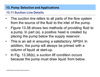 13. Pump Selection and Applications
ã2005 Pearson Education South Asia Pte Ltd
13.11 Suction Line Details
• The suction line refers to all parts of the flow system
from the source of the fluid to the inlet of the pump.
• Figure 13.38 shows two methods of providing fluid to
a pump. In part (a), a positive head is created by
placing the pump below the supply reservoir.
• This is an aid in ensuring a satisfactory NPSH. In
addition, the pump will always be primed with a
column of liquid at start-up.
• In Fig. 13.38(b), a suction lift condition occurs
because the pump must draw liquid from below.
 