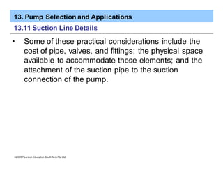 13. Pump Selection and Applications
ã2005 Pearson Education South Asia Pte Ltd
13.11 Suction Line Details
• Some of these practical considerations include the
cost of pipe, valves, and fittings; the physical space
available to accommodate these elements; and the
attachment of the suction pipe to the suction
connection of the pump.
 