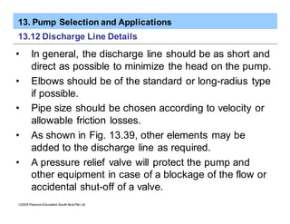 13. Pump Selection and Applications
ã2005 Pearson Education South Asia Pte Ltd
13.12 Discharge Line Details
• In general, the discharge line should be as short and
direct as possible to minimize the head on the pump.
• Elbows should be of the standard or long-radius type
if possible.
• Pipe size should be chosen according to velocity or
allowable friction losses.
• As shown in Fig. 13.39, other elements may be
added to the discharge line as required.
• A pressure relief valve will protect the pump and
other equipment in case of a blockage of the flow or
accidental shut-off of a valve.
 