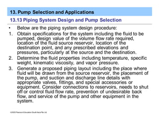 13. Pump Selection and Applications
ã2005 Pearson Education South Asia Pte Ltd
13.13 Piping System Design and Pump Selection
• Below are the piping system design procedure:
1. Obtain specifications for the system including the fluid to be
pumped, design value of the volume flow rate required,
location of the fluid source reservoir, location of the
destination point, and any prescribed elevations and
pressures, particularly at the source and the destination.
2. Determine the fluid properties including temperature, specific
weight, kinematic viscosity, and vapor pressure.
3. Generate a proposed piping layout including the place where
fluid will be drawn from the source reservoir, the placement of
the pump, and suction and discharge line details with
appropriate valves, fittings, and special accessories or
equipment. Consider connections to reservoirs, needs to shut
off or control fluid flow rate, prevention of undesirable back
flow, and service of the pump and other equipment in the
system.
 