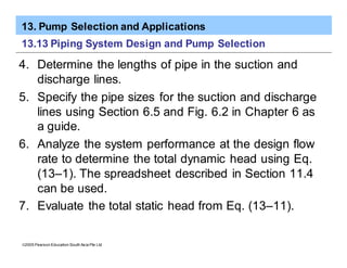 13. Pump Selection and Applications
ã2005 Pearson Education South Asia Pte Ltd
13.13 Piping System Design and Pump Selection
4. Determine the lengths of pipe in the suction and
discharge lines.
5. Specify the pipe sizes for the suction and discharge
lines using Section 6.5 and Fig. 6.2 in Chapter 6 as
a guide.
6. Analyze the system performance at the design flow
rate to determine the total dynamic head using Eq.
(13–1). The spreadsheet described in Section 11.4
can be used.
7. Evaluate the total static head from Eq. (13–11).
 