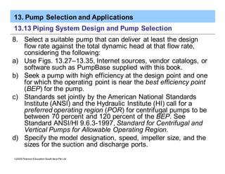 13. Pump Selection and Applications
ã2005 Pearson Education South Asia Pte Ltd
13.13 Piping System Design and Pump Selection
8. Select a suitable pump that can deliver at least the design
flow rate against the total dynamic head at that flow rate,
considering the following:
a) Use Figs. 13.27–13.35, Internet sources, vendor catalogs, or
software such as PumpBase supplied with this book.
b) Seek a pump with high efficiency at the design point and one
for which the operating point is near the best efficiency point
(BEP) for the pump.
c) Standards set jointly by the American National Standards
Institute (ANSI) and the Hydraulic Institute (HI) call for a
preferred operating region (POR) for centrifugal pumps to be
between 70 percent and 120 percent of the BEP. See
Standard ANSI/HI 9.6.3-1997, Standard for Centrifugal and
Vertical Pumps for Allowable Operating Region.
d) Specify the model designation, speed, impeller size, and the
sizes for the suction and discharge ports.
 