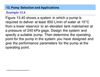 13. Pump Selection and Applications
ã2005 Pearson Education South Asia Pte Ltd
Example 13.4
Figure 13.40 shows a system in which a pump is
required to deliver at least 850 L/min of water at 15°C
from a lower reservoir to an elevated tank maintained at
a pressure of 240 kPa gage. Design the system and
specify a suitable pump. Then determine the operating
point for the pump in the system you have designed and
give the performance parameters for the pump at the
operating point.
 