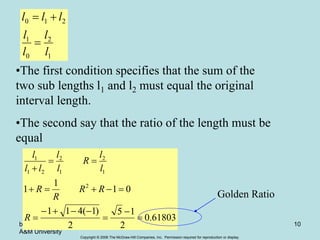 Copyright © 2006 The McGraw-Hill Companies, Inc. Permission required for reproduction or display.
by Lale Yurttas, Texas
A&M University
Chapter 13 10
1
2
0
1
2
1
0
l
l
l
l
l
l
l



•The first condition specifies that the sum of the
two sub lengths l1 and l2 must equal the original
interval length.
•The second say that the ratio of the length must be
equal
61803
.
0
2
1
5
2
)
1
(
4
1
1
0
1
1
1 2
1
2
1
2
2
1
1
















R
R
R
R
R
l
l
R
l
l
l
l
l
Golden Ratio
 